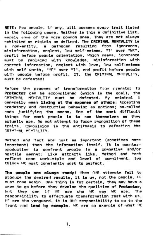 NOTE: Feuw people, if any, will possess evary trait listed in the following pages. Neither is this s definitive list, meraly anne of the more common ones. They are not aluays mxhihited an rigidly es defined. The CRIMINAL MENTALITY is a non-entity, o pathogen resulting from ianorance, misinformation, neglect, low self-esteem, "T" aver "WF", orofit hefore peonle oriantation. vhich mesns, lanoranc must be renlaced with knouladge, misinformation with corract information, neglect uith love, low self-esteem with self uorth, "WF® over "T", and profit before peoole with people before profit. IT. the CRIMTNAL MFNTALTTY, mist be defeatad! Rafore the process of transformation from nredator to Protectar can he accomolished (uhich is ths gosl), the FRTMINAL MENTALITY must be defeated. Fy criminal { aenerally mean 1iving et the expense of others: Accenting pradatory and destructive bshavior as ontions; so-celled ends justifylng the means. fne of the most difficult things for most peopla is to sea themselves as they sctuslly are. No not attempt to force racognition af thes traits. fomoulafon is the antithesis to defeating the FRTMTNAL MENTALTTY. Method and tact are just ms important (sometimes morm {mnortant) then the informmtion itself. Tt ia counter- nroductive to confront peopla fn & combative and/or hostile menner: Like attracts 1ike. Method end tact reflect upon work-style and lavel of commitment, tun thinns UE must constantly work to perfect. The people are slusys resdyl then MR attemots fall to oroduce the desired results, it is us, not the peonle. HF must come saain. ne thing is for eartain, they mav heve a ways ta qo befare thev develon the qualities of Protactor, hut they cen if WE ere uho WE say WE ere. The resoonsibility to effectuata transformation rest with us. VT are the vanquard, it is MR responsibility to oo to the front and lead by example. UF ere an example of uhat MF